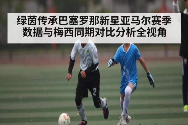 绿茵传承巴塞罗那新星亚马尔赛季数据与梅西同期对比分析全视角