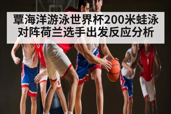 覃海洋游泳世界杯200米蛙泳对阵荷兰选手出发反应分析