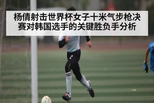 杨倩射击世界杯女子十米气步枪决赛对韩国选手的关键胜负手分析